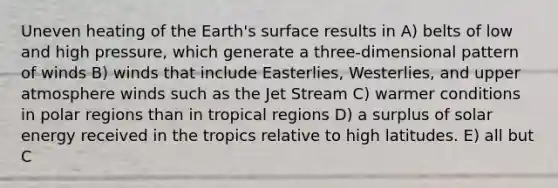 Uneven heating of the Earth's surface results in A) belts of low and high pressure, which generate a three-dimensional pattern of winds B) winds that include Easterlies, Westerlies, and upper atmosphere winds such as the Jet Stream C) warmer conditions in polar regions than in tropical regions D) a surplus of solar energy received in the tropics relative to high latitudes. E) all but C