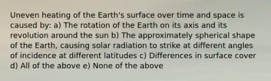 Uneven heating of the Earth's surface over time and space is caused by: a) The rotation of the Earth on its axis and its revolution around the sun b) The approximately spherical shape of the Earth, causing solar radiation to strike at different angles of incidence at different latitudes c) Differences in surface cover d) All of the above e) None of the above