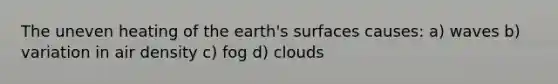 The uneven heating of the earth's surfaces causes: a) waves b) variation in air density c) fog d) clouds