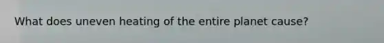 What does uneven heating of the entire planet cause?