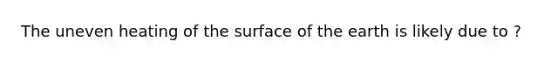 The uneven heating of the surface of the earth is likely due to ?