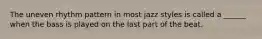 The uneven rhythm pattern in most jazz styles is called a ______ when the bass is played on the last part of the beat.