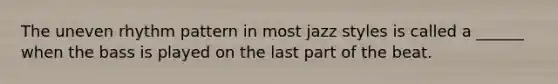 The uneven rhythm pattern in most jazz styles is called a ______ when the bass is played on the last part of the beat.