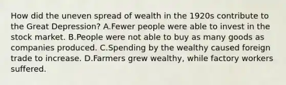 How did the uneven spread of wealth in the 1920s contribute to the Great Depression? A.Fewer people were able to invest in the stock market. B.People were not able to buy as many goods as companies produced. C.Spending by the wealthy caused foreign trade to increase. D.Farmers grew wealthy, while factory workers suffered.