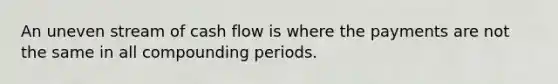 An uneven stream of cash flow is where the payments are not the same in all compounding periods.