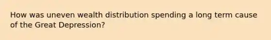 How was uneven wealth distribution spending a long term cause of the Great Depression?