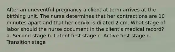 After an uneventful pregnancy a client at term arrives at the birthing unit. The nurse determines that her contractions are 10 minutes apart and that her cervix is dilated 2 cm. What stage of labor should the nurse document in the client's medical record? a. Second stage b. Latent first stage c. Active first stage d. Transition stage