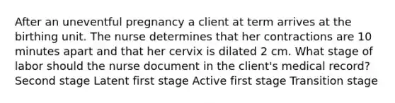 After an uneventful pregnancy a client at term arrives at the birthing unit. The nurse determines that her contractions are 10 minutes apart and that her cervix is dilated 2 cm. What stage of labor should the nurse document in the client's medical record? Second stage Latent first stage Active first stage Transition stage