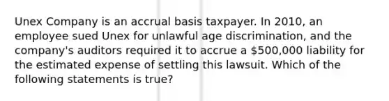 Unex Company is an accrual basis taxpayer. In 2010, an employee sued Unex for unlawful age discrimination, and the company's auditors required it to accrue a 500,000 liability for the estimated expense of settling this lawsuit. Which of the following statements is true?