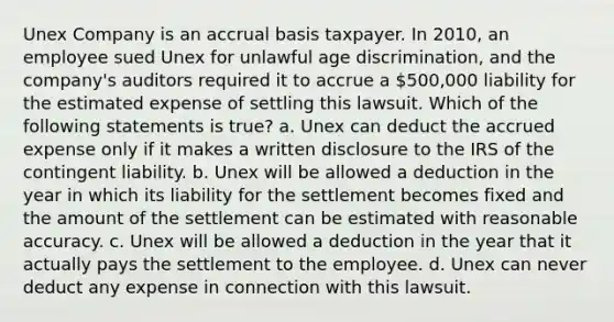 Unex Company is an accrual basis taxpayer. In 2010, an employee sued Unex for unlawful age discrimination, and the company's auditors required it to accrue a 500,000 liability for the estimated expense of settling this lawsuit. Which of the following statements is true? a. Unex can deduct the accrued expense only if it makes a written disclosure to the IRS of the contingent liability. b. Unex will be allowed a deduction in the year in which its liability for the settlement becomes fixed and the amount of the settlement can be estimated with reasonable accuracy. c. Unex will be allowed a deduction in the year that it actually pays the settlement to the employee. d. Unex can never deduct any expense in connection with this lawsuit.