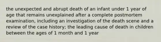 the unexpected and abrupt death of an infant under 1 year of age that remains unexplained after a complete postmortem examination, including an investigation of the death scene and a review of the case history; the leading cause of death in children between the ages of 1 month and 1 year