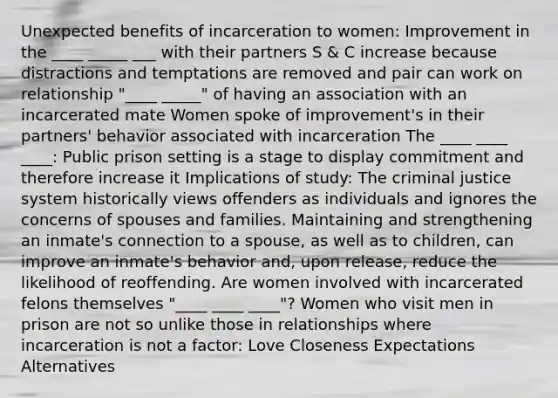 Unexpected benefits of incarceration to women: Improvement in the ____ _____ ___ with their partners S & C increase because distractions and temptations are removed and pair can work on relationship "____ _____" of having an association with an incarcerated mate Women spoke of improvement's in their partners' behavior associated with incarceration The ____ ____ ____: Public prison setting is a stage to display commitment and therefore increase it Implications of study: The criminal justice system historically views offenders as individuals and ignores the concerns of spouses and families. Maintaining and strengthening an inmate's connection to a spouse, as well as to children, can improve an inmate's behavior and, upon release, reduce the likelihood of reoffending. Are women involved with incarcerated felons themselves "____ ____ ____"? Women who visit men in prison are not so unlike those in relationships where incarceration is not a factor: Love Closeness Expectations Alternatives