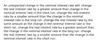 An unexpected change in the nominal interest rate will: change the real interest rate by a greater amount than change in the nominal interest rate in the short run. change the real interest rate by a smaller amount than the change in the nominal interest rate in the long run. change the real interest rate by the same amount as the change in the nominal interest rate in the short run. change the real interest rate by a greater amount than the change in the nominal interest rate in the long run. change the real interest rate by a smaller amount than the change in the nominal interest rate in the short run.