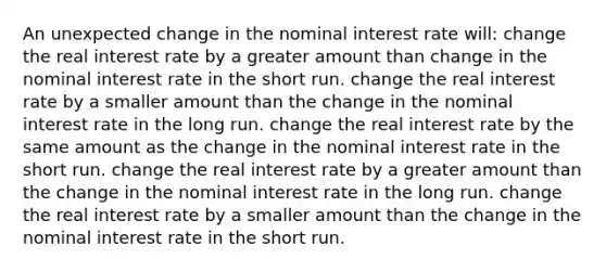 An unexpected change in the nominal interest rate will: change the real interest rate by a greater amount than change in the nominal interest rate in the short run. change the real interest rate by a smaller amount than the change in the nominal interest rate in the long run. change the real interest rate by the same amount as the change in the nominal interest rate in the short run. change the real interest rate by a greater amount than the change in the nominal interest rate in the long run. change the real interest rate by a smaller amount than the change in the nominal interest rate in the short run.