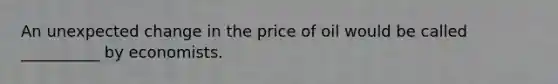 An unexpected change in the price of oil would be called __________ by economists.