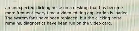 an unexpected clicking noise on a desktop that has become more frequent every time a video editing application is loaded. The system fans have been replaced, but the clicking noise remains, diagnostics have been run on the video card.