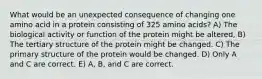 What would be an unexpected consequence of changing one amino acid in a protein consisting of 325 amino acids? A) The biological activity or function of the protein might be altered, B) The tertiary structure of the protein might be changed. C) The primary structure of the protein would be changed. D) Only A and C are correct. E) A, B, and C are correct.