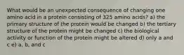 What would be an unexpected consequence of changing one amino acid in a protein consisting of 325 amino acids? a) the primary structure of the protein would be changed b) the tertiary structure of the protein might be changed c) the biological activity or function of the protein might be altered d) only a and c e) a, b, and c