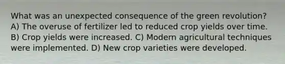 What was an unexpected consequence of the green revolution? A) The overuse of fertilizer led to reduced crop yields over time. B) Crop yields were increased. C) Modern agricultural techniques were implemented. D) New crop varieties were developed.