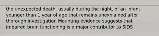 the unexpected death, usually during the night, of an infant younger than 1 year of age that remains unexplained after thorough investigation Mounting evidence suggests that impaired brain functioning is a major contributor to SIDS