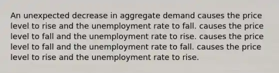 An unexpected decrease in aggregate demand causes the price level to rise and the unemployment rate to fall. causes the price level to fall and the unemployment rate to rise. causes the price level to fall and the unemployment rate to fall. causes the price level to rise and the unemployment rate to rise.