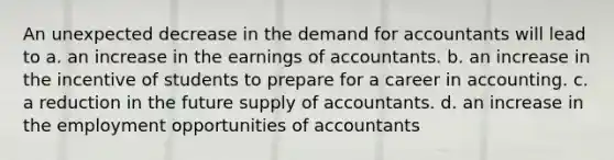 An unexpected decrease in the demand for accountants will lead to a. an increase in the earnings of accountants. b. an increase in the incentive of students to prepare for a career in accounting. c. a reduction in the future supply of accountants. d. an increase in the employment opportunities of accountants