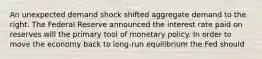 An unexpected demand shock shifted aggregate demand to the right. The Federal Reserve announced the interest rate paid on reserves will the primary tool of monetary policy. In order to move the economy back to long-run equilibrium the Fed should