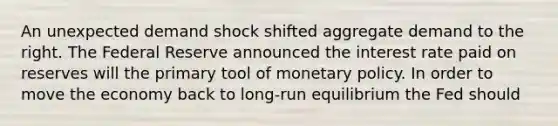 An unexpected demand shock shifted aggregate demand to the right. The Federal Reserve announced the interest rate paid on reserves will the primary tool of monetary policy. In order to move the economy back to long-run equilibrium the Fed should