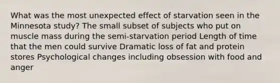 What was the most unexpected effect of starvation seen in the Minnesota study? The small subset of subjects who put on muscle mass during the semi-starvation period Length of time that the men could survive Dramatic loss of fat and protein stores Psychological changes including obsession with food and anger