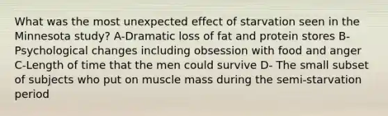 What was the most unexpected effect of starvation seen in the Minnesota study? A-Dramatic loss of fat and protein stores B-Psychological changes including obsession with food and anger C-Length of time that the men could survive D- The small subset of subjects who put on muscle mass during the semi-starvation period