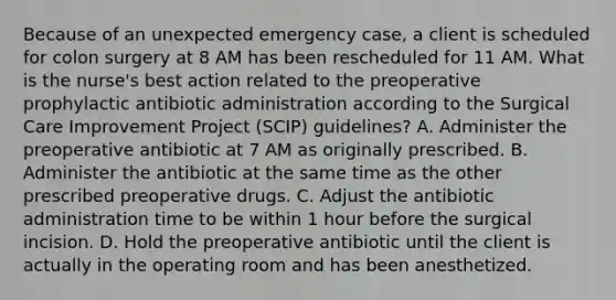 Because of an unexpected emergency case, a client is scheduled for colon surgery at 8 AM has been rescheduled for 11 AM. What is the nurse's best action related to the preoperative prophylactic antibiotic administration according to the Surgical Care Improvement Project (SCIP) guidelines? A. Administer the preoperative antibiotic at 7 AM as originally prescribed. B. Administer the antibiotic at the same time as the other prescribed preoperative drugs. C. Adjust the antibiotic administration time to be within 1 hour before the surgical incision. D. Hold the preoperative antibiotic until the client is actually in the operating room and has been anesthetized.