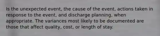 Is the unexpected event, the cause of the event, actions taken in response to the event, and discharge planning, when appropriate. The variances most likely to be documented are those that affect quality, cost, or length of stay.