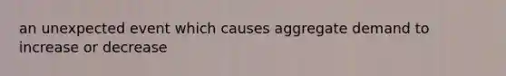 an unexpected event which causes aggregate demand to increase or decrease