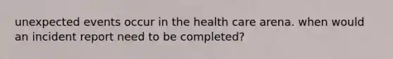 unexpected events occur in the health care arena. when would an incident report need to be completed?