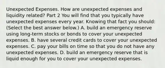 Unexpected Expenses. How are unexpected expenses and liquidity​ related? Part 2 You will find that you typically have unexpected expenses every year. Knowing that fact you​ should: ​(Select the best answer​ below.) A. build an emergency reserve using​ long-term stocks or bonds to cover your unexpected expenses. B. have several credit cards to cover your unexpected expenses. C. pay your bills on time so that you do not have any unexpected expenses. D. build an emergency reserve that is liquid enough for you to cover your unexpected expenses.