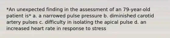 *An unexpected finding in the assessment of an 79-year-old patient is* a. a narrowed pulse pressure b. diminished carotid artery pulses c. difficulty in isolating the apical pulse d. an increased heart rate in response to stress