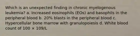 Which is an unexpected finding in chronic myelogenous leukemia? a. Increased eosinophils (EOs) and basophils in the peripheral blood b. 20% blasts in the peripheral blood c. Hypercellular bone marrow with granulopoiesis d. White blood count of 100 × 109/L