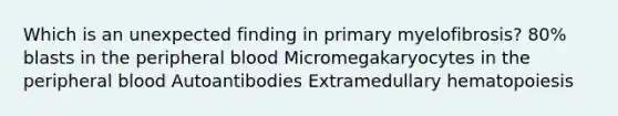 Which is an unexpected finding in primary myelofibrosis? 80% blasts in the peripheral blood Micromegakaryocytes in the peripheral blood Autoantibodies Extramedullary hematopoiesis