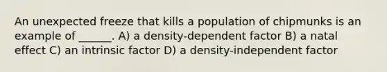 An unexpected freeze that kills a population of chipmunks is an example of ______. A) a density-dependent factor B) a natal effect C) an intrinsic factor D) a density-independent factor