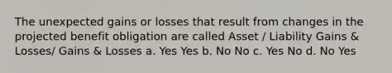 The unexpected gains or losses that result from changes in the projected benefit obligation are called Asset / Liability Gains & Losses/ Gains & Losses a. Yes Yes b. No No c. Yes No d. No Yes