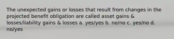 The unexpected gains or losses that result from changes in the projected benefit obligation are called asset gains & losses/liability gains & losses a. yes/yes b. no/no c. yes/no d. no/yes