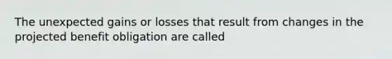 The unexpected gains or losses that result from changes in the projected benefit obligation are called