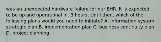 was an unexpected hardware failure for our EHR. It is expected to be up and operational in. 3 hours. Until then, which of the following plans would you need to initiate? A. information system strategic plan B. implementation plan C. business continuity plan D. project planning