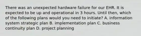 There was an unexpected hardware failure for our EHR. It is expected to be up and operational in 3 hours. Until then, which of the following plans would you need to initiate? A. information system strategic plan B. implementation plan C. business continuity plan D. project planning