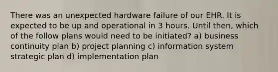 There was an unexpected hardware failure of our EHR. It is expected to be up and operational in 3 hours. Until then, which of the follow plans would need to be initiated? a) business continuity plan b) project planning c) information system strategic plan d) implementation plan