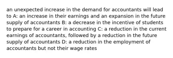 an unexpected increase in the demand for accountants will lead to A: an increase in their earnings and an expansion in the future supply of accountants B: a decrease in the incentive of students to prepare for a career in accounting C: a reduction in the current earnings of accountants, followed by a reduction in the future supply of accountants D: a reduction in the employment of accountants but not their wage rates