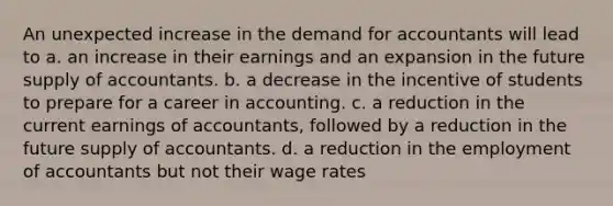 An unexpected increase in the demand for accountants will lead to a. an increase in their earnings and an expansion in the future supply of accountants. b. a decrease in the incentive of students to prepare for a career in accounting. c. a reduction in the current earnings of accountants, followed by a reduction in the future supply of accountants. d. a reduction in the employment of accountants but not their wage rates