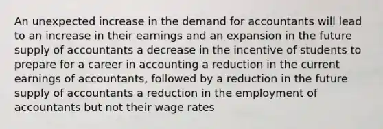 An unexpected increase in the demand for accountants will lead to an increase in their earnings and an expansion in the future supply of accountants a decrease in the incentive of students to prepare for a career in accounting a reduction in the current earnings of accountants, followed by a reduction in the future supply of accountants a reduction in the employment of accountants but not their wage rates