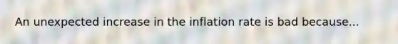 An unexpected increase in the inflation rate is bad because...