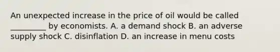 An unexpected increase in the price of oil would be called _________ by economists. A. a demand shock B. an adverse supply shock C. disinflation D. an increase in menu costs